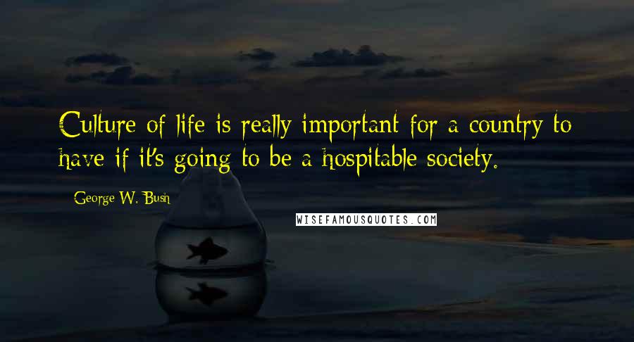 George W. Bush Quotes: Culture of life is really important for a country to have if it's going to be a hospitable society.