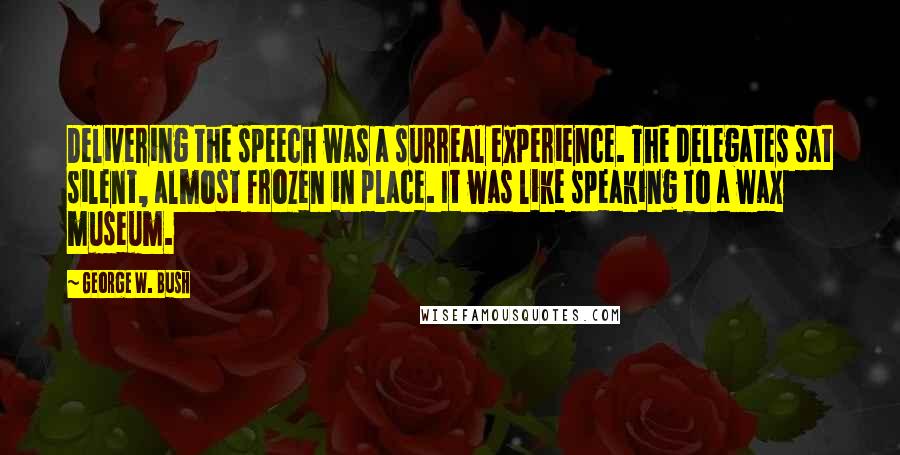 George W. Bush Quotes: Delivering the speech was a surreal experience. The delegates sat silent, almost frozen in place. It was like speaking to a wax museum.