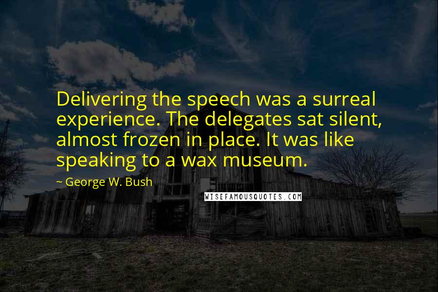George W. Bush Quotes: Delivering the speech was a surreal experience. The delegates sat silent, almost frozen in place. It was like speaking to a wax museum.