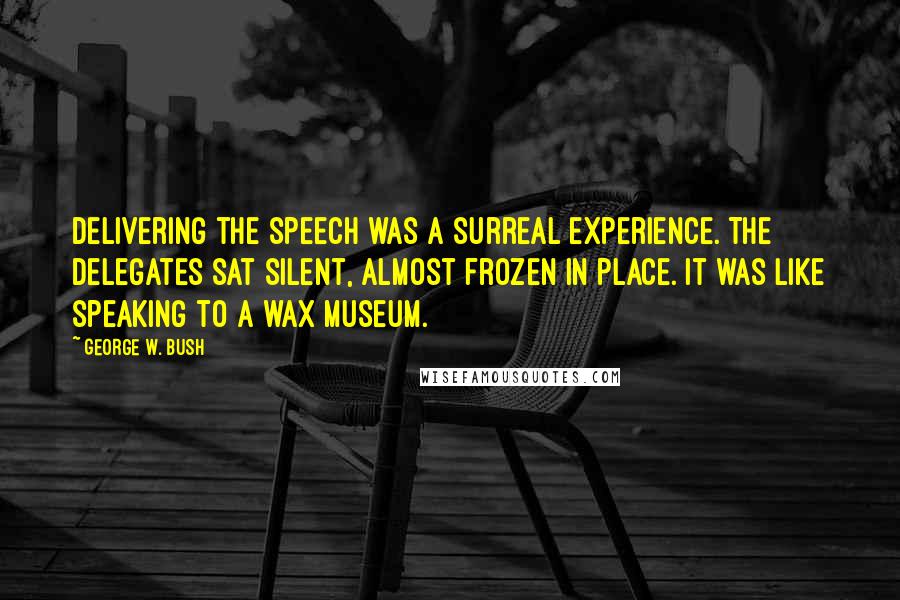 George W. Bush Quotes: Delivering the speech was a surreal experience. The delegates sat silent, almost frozen in place. It was like speaking to a wax museum.