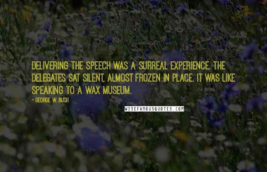 George W. Bush Quotes: Delivering the speech was a surreal experience. The delegates sat silent, almost frozen in place. It was like speaking to a wax museum.