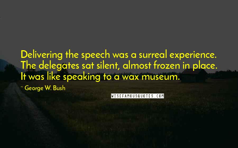 George W. Bush Quotes: Delivering the speech was a surreal experience. The delegates sat silent, almost frozen in place. It was like speaking to a wax museum.