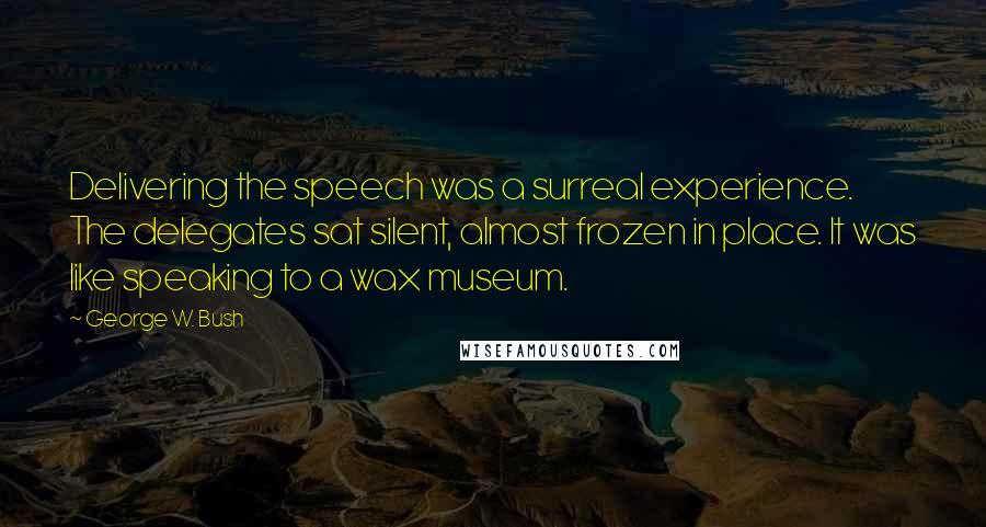 George W. Bush Quotes: Delivering the speech was a surreal experience. The delegates sat silent, almost frozen in place. It was like speaking to a wax museum.