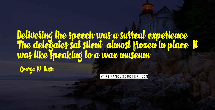 George W. Bush Quotes: Delivering the speech was a surreal experience. The delegates sat silent, almost frozen in place. It was like speaking to a wax museum.