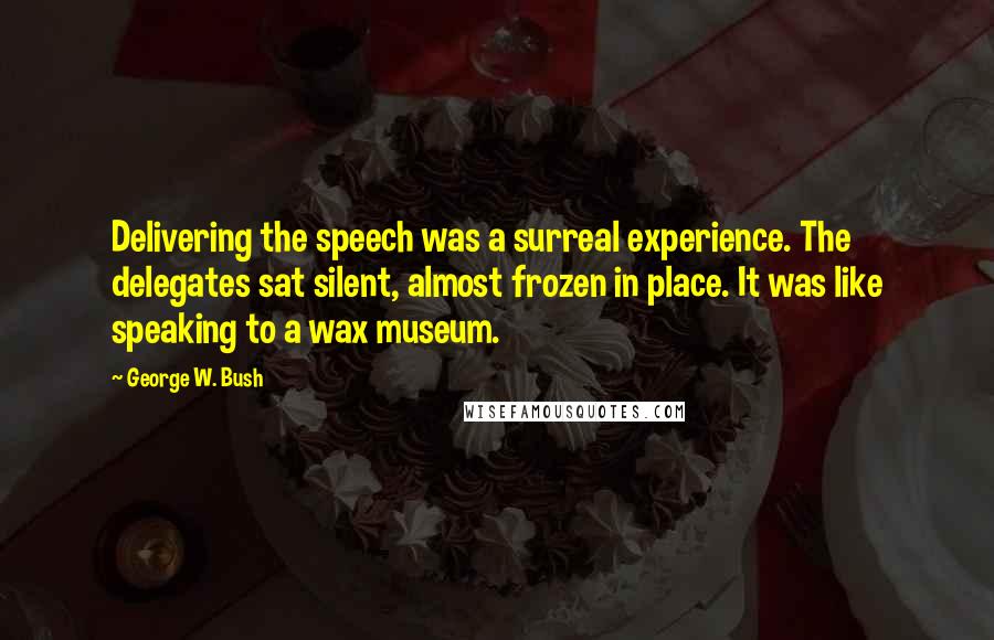 George W. Bush Quotes: Delivering the speech was a surreal experience. The delegates sat silent, almost frozen in place. It was like speaking to a wax museum.