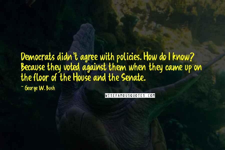 George W. Bush Quotes: Democrats didn't agree with policies. How do I know? Because they voted against them when they came up on the floor of the House and the Senate.