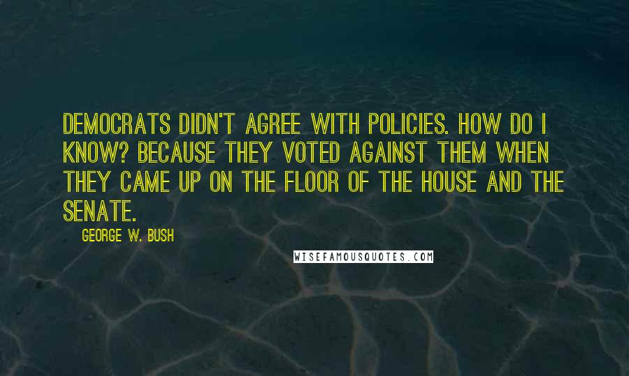 George W. Bush Quotes: Democrats didn't agree with policies. How do I know? Because they voted against them when they came up on the floor of the House and the Senate.