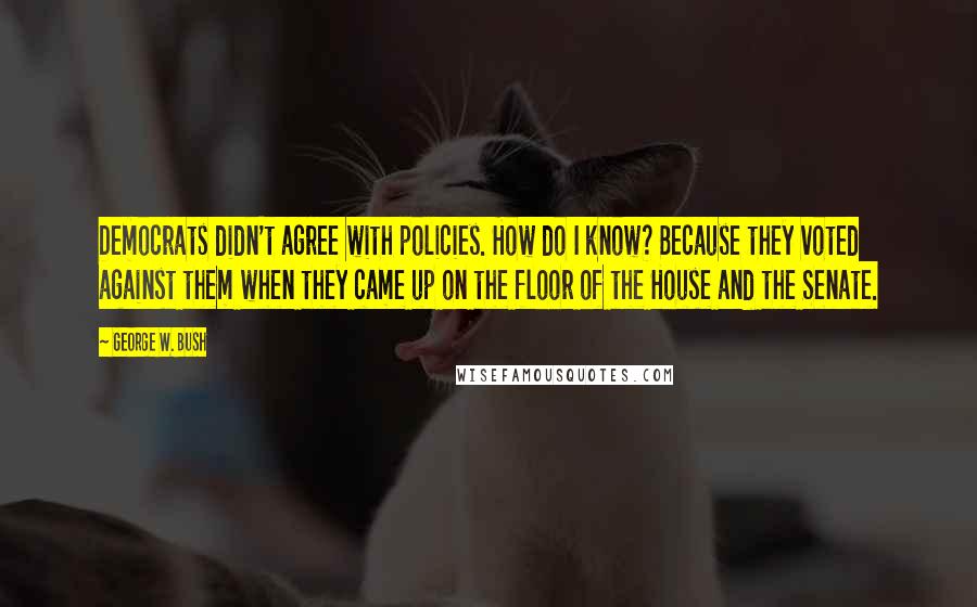 George W. Bush Quotes: Democrats didn't agree with policies. How do I know? Because they voted against them when they came up on the floor of the House and the Senate.