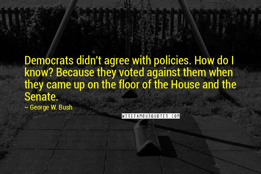 George W. Bush Quotes: Democrats didn't agree with policies. How do I know? Because they voted against them when they came up on the floor of the House and the Senate.