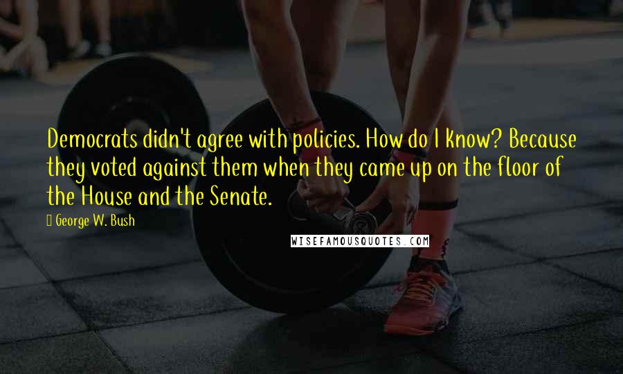 George W. Bush Quotes: Democrats didn't agree with policies. How do I know? Because they voted against them when they came up on the floor of the House and the Senate.