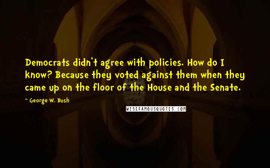 George W. Bush Quotes: Democrats didn't agree with policies. How do I know? Because they voted against them when they came up on the floor of the House and the Senate.