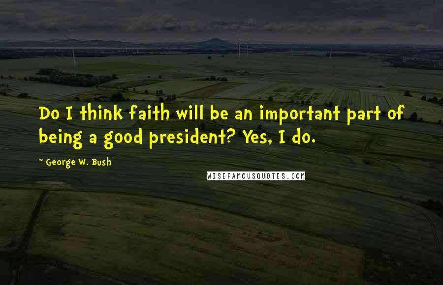 George W. Bush Quotes: Do I think faith will be an important part of being a good president? Yes, I do.