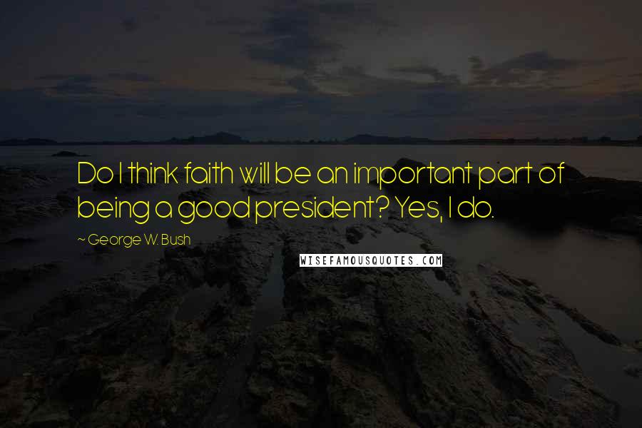 George W. Bush Quotes: Do I think faith will be an important part of being a good president? Yes, I do.