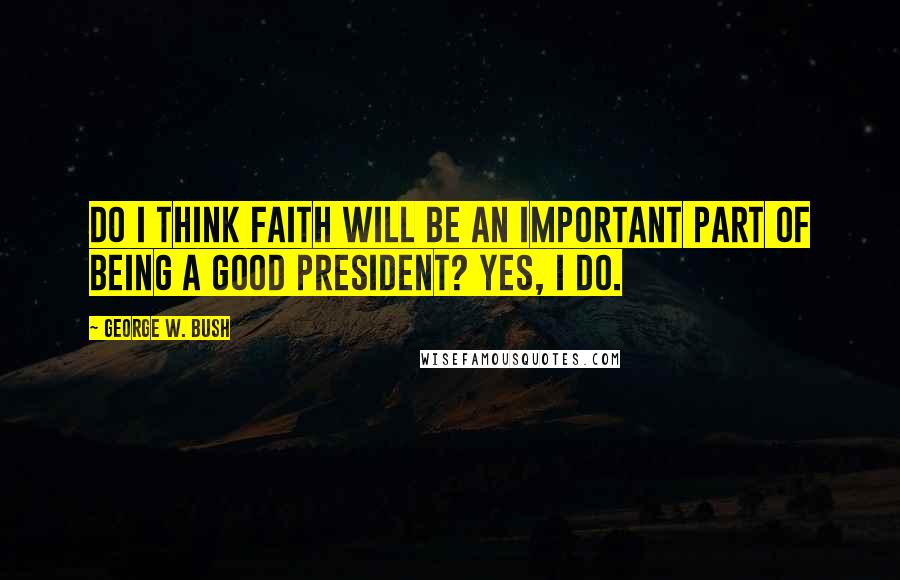George W. Bush Quotes: Do I think faith will be an important part of being a good president? Yes, I do.