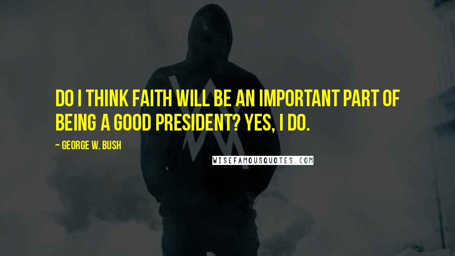 George W. Bush Quotes: Do I think faith will be an important part of being a good president? Yes, I do.