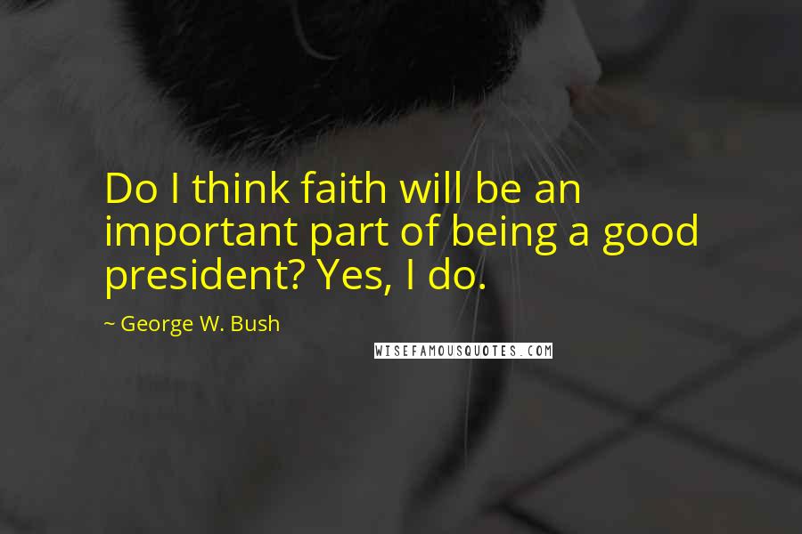 George W. Bush Quotes: Do I think faith will be an important part of being a good president? Yes, I do.