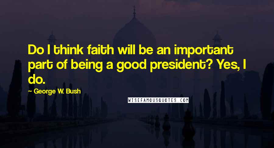 George W. Bush Quotes: Do I think faith will be an important part of being a good president? Yes, I do.
