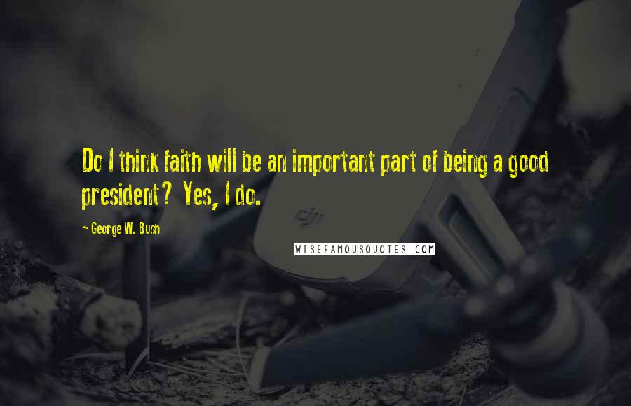 George W. Bush Quotes: Do I think faith will be an important part of being a good president? Yes, I do.