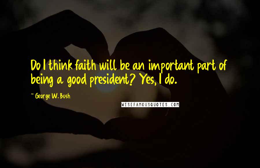 George W. Bush Quotes: Do I think faith will be an important part of being a good president? Yes, I do.