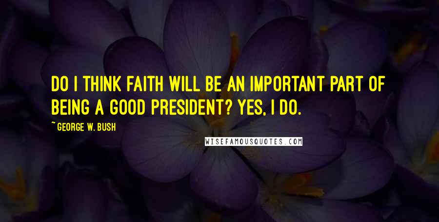 George W. Bush Quotes: Do I think faith will be an important part of being a good president? Yes, I do.