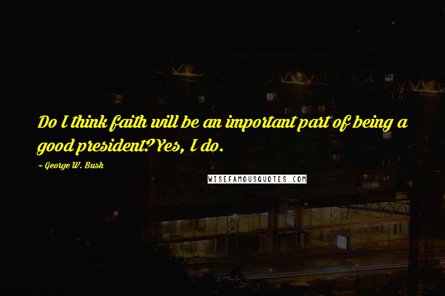 George W. Bush Quotes: Do I think faith will be an important part of being a good president? Yes, I do.