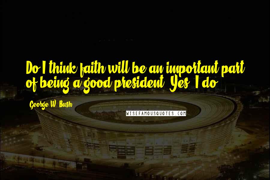 George W. Bush Quotes: Do I think faith will be an important part of being a good president? Yes, I do.