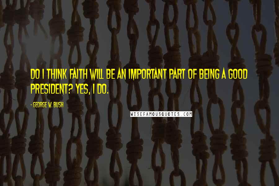 George W. Bush Quotes: Do I think faith will be an important part of being a good president? Yes, I do.