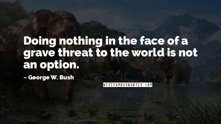 George W. Bush Quotes: Doing nothing in the face of a grave threat to the world is not an option.