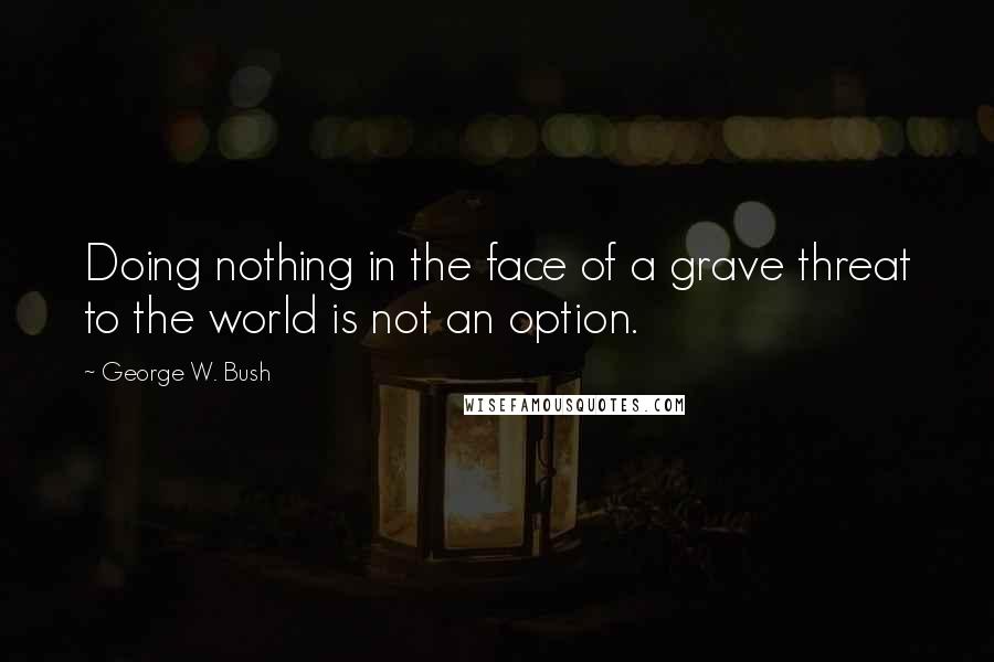 George W. Bush Quotes: Doing nothing in the face of a grave threat to the world is not an option.