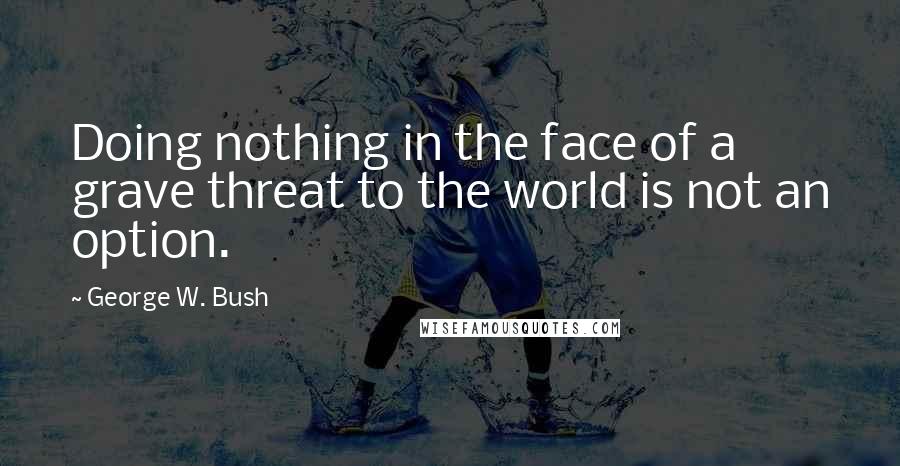 George W. Bush Quotes: Doing nothing in the face of a grave threat to the world is not an option.