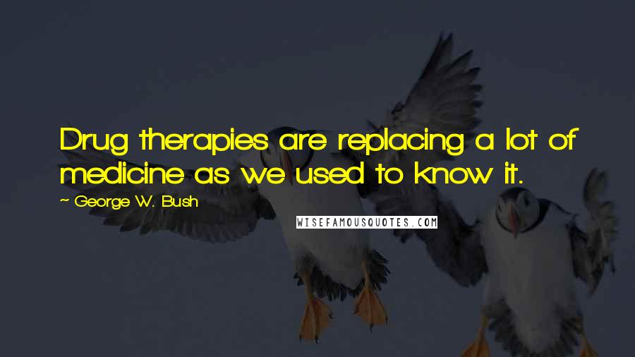 George W. Bush Quotes: Drug therapies are replacing a lot of medicine as we used to know it.