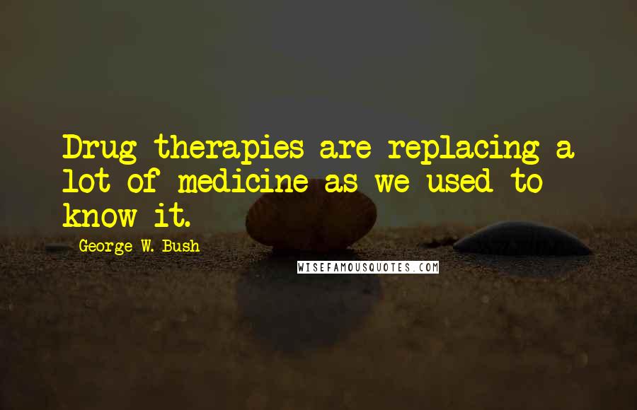 George W. Bush Quotes: Drug therapies are replacing a lot of medicine as we used to know it.