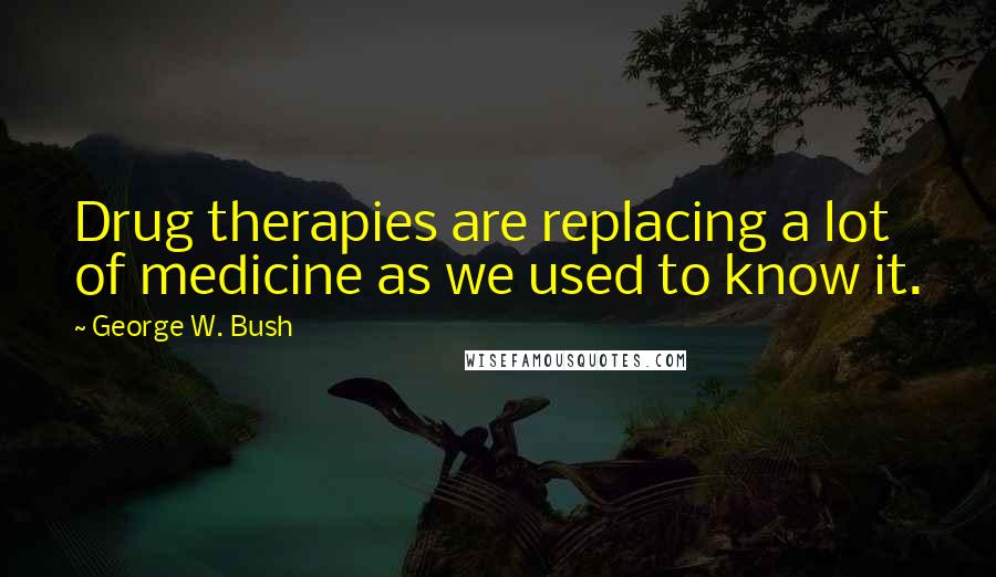 George W. Bush Quotes: Drug therapies are replacing a lot of medicine as we used to know it.