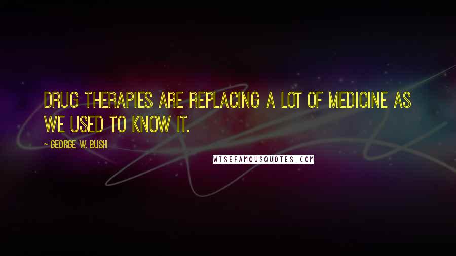 George W. Bush Quotes: Drug therapies are replacing a lot of medicine as we used to know it.