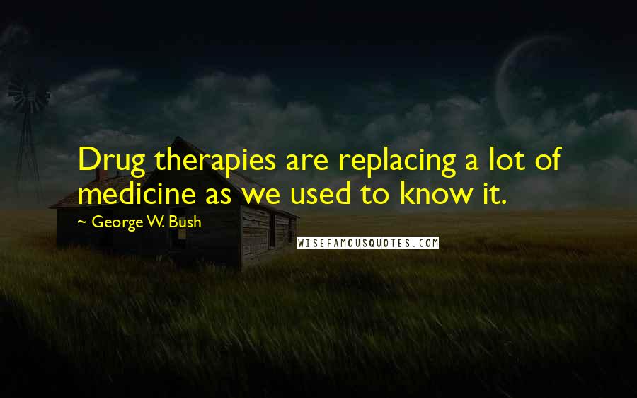 George W. Bush Quotes: Drug therapies are replacing a lot of medicine as we used to know it.