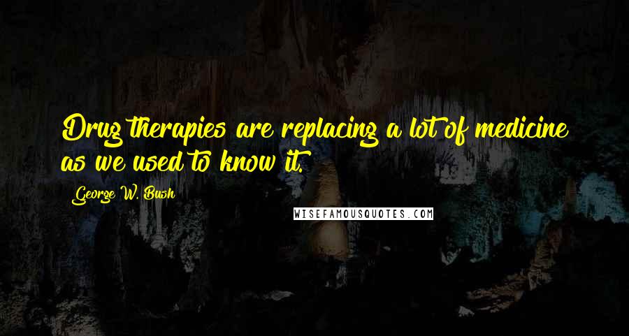 George W. Bush Quotes: Drug therapies are replacing a lot of medicine as we used to know it.
