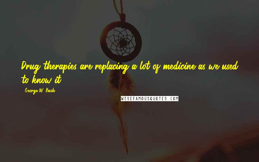 George W. Bush Quotes: Drug therapies are replacing a lot of medicine as we used to know it.