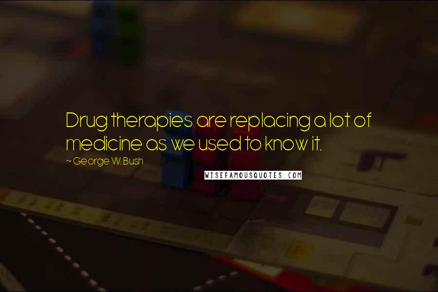 George W. Bush Quotes: Drug therapies are replacing a lot of medicine as we used to know it.