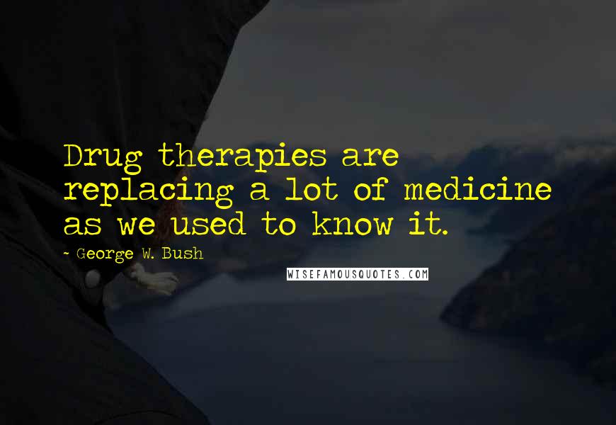 George W. Bush Quotes: Drug therapies are replacing a lot of medicine as we used to know it.