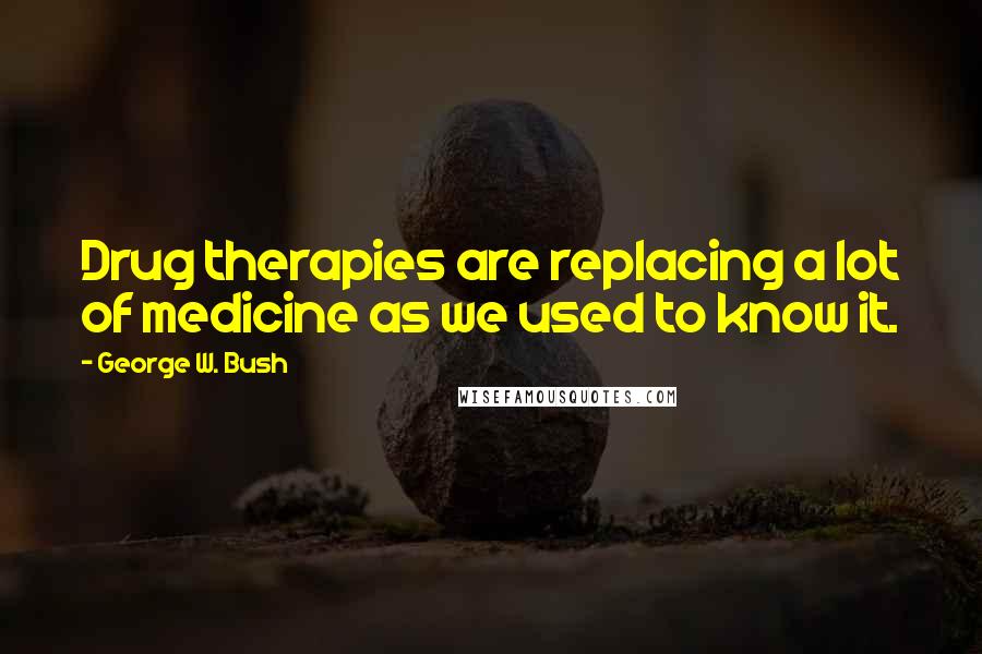 George W. Bush Quotes: Drug therapies are replacing a lot of medicine as we used to know it.