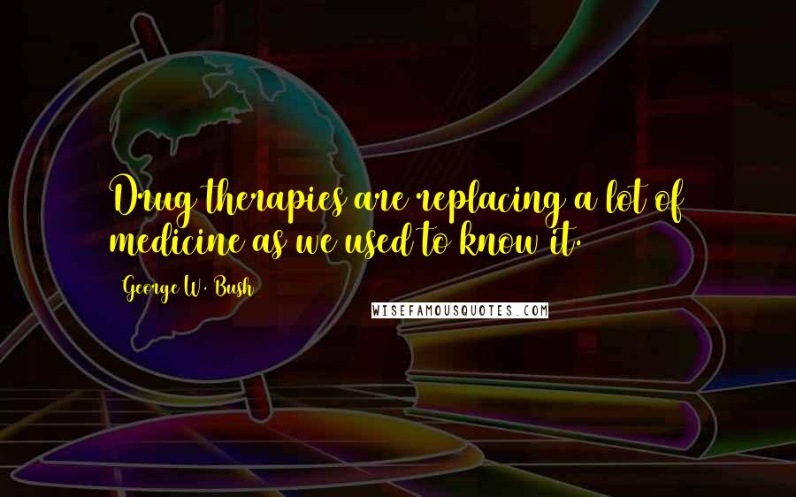 George W. Bush Quotes: Drug therapies are replacing a lot of medicine as we used to know it.