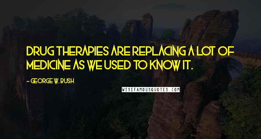 George W. Bush Quotes: Drug therapies are replacing a lot of medicine as we used to know it.