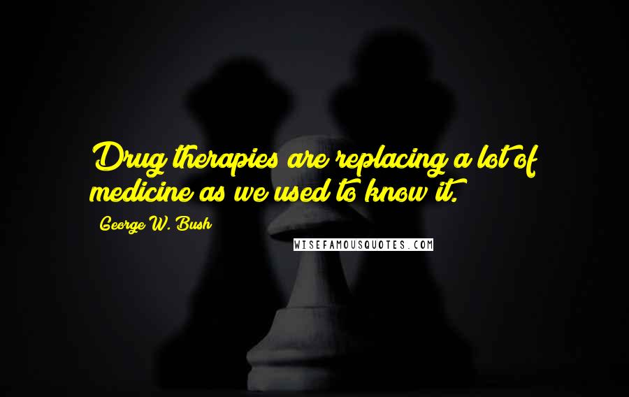 George W. Bush Quotes: Drug therapies are replacing a lot of medicine as we used to know it.