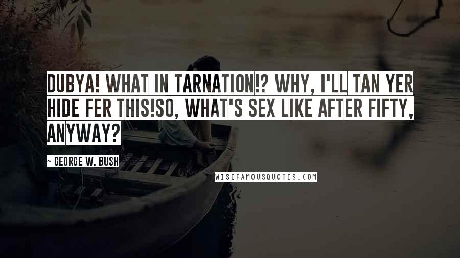 George W. Bush Quotes: Dubya! What in Tarnation!? Why, I'll tan yer hide fer this!So, what's sex like after fifty, anyway?