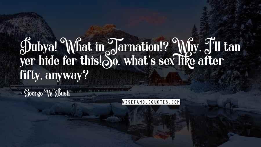 George W. Bush Quotes: Dubya! What in Tarnation!? Why, I'll tan yer hide fer this!So, what's sex like after fifty, anyway?