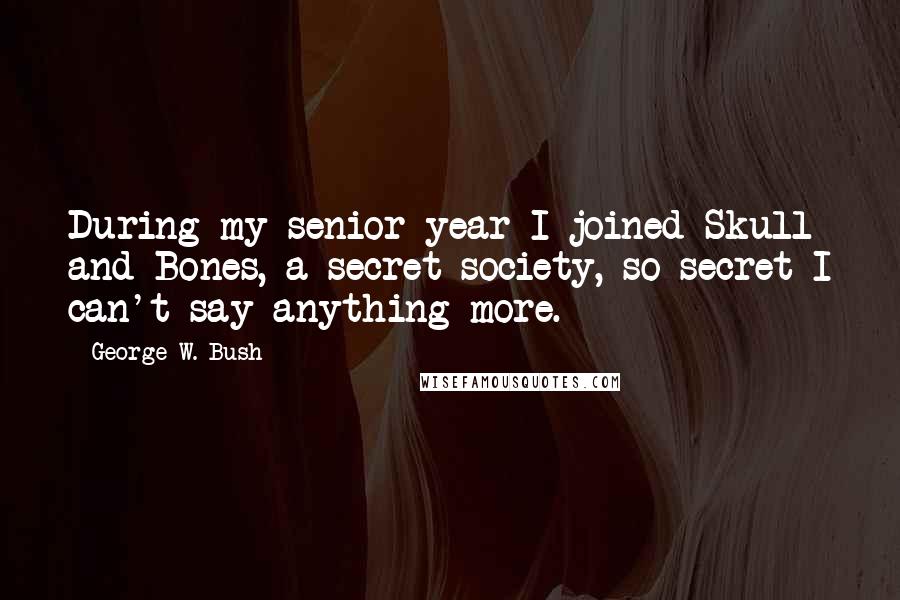 George W. Bush Quotes: During my senior year I joined Skull and Bones, a secret society, so secret I can't say anything more.
