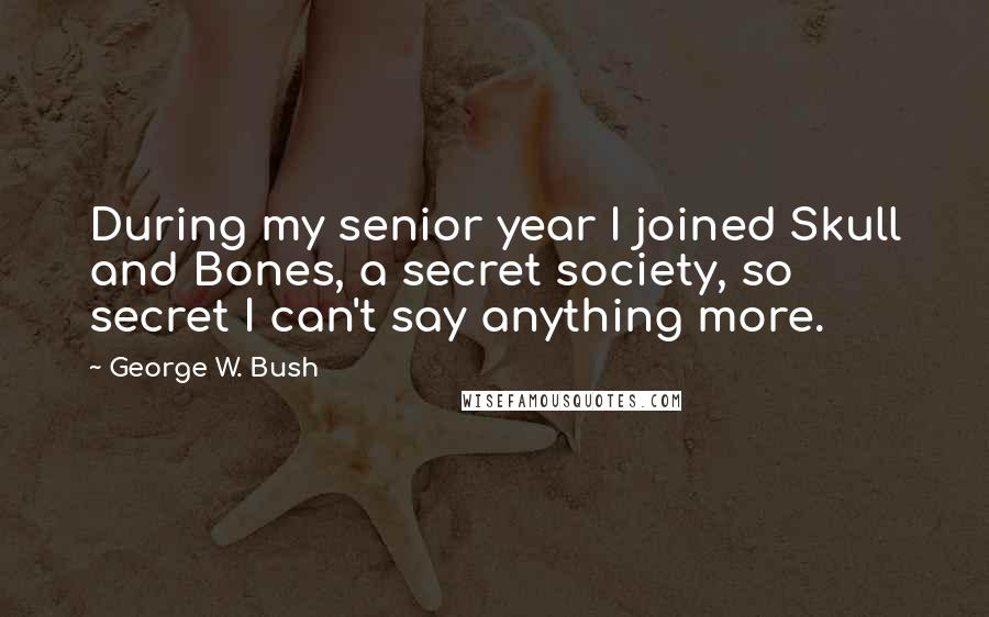 George W. Bush Quotes: During my senior year I joined Skull and Bones, a secret society, so secret I can't say anything more.