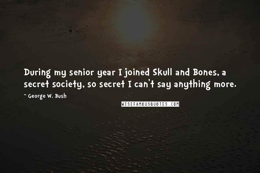 George W. Bush Quotes: During my senior year I joined Skull and Bones, a secret society, so secret I can't say anything more.