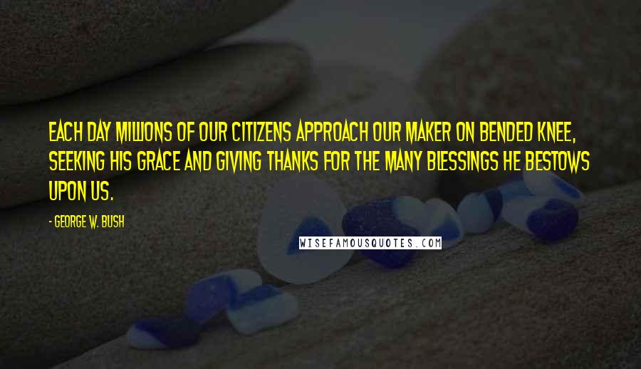 George W. Bush Quotes: Each day millions of our citizens approach our Maker on bended knee, seeking His grace and giving thanks for the many blessings He bestows upon us.