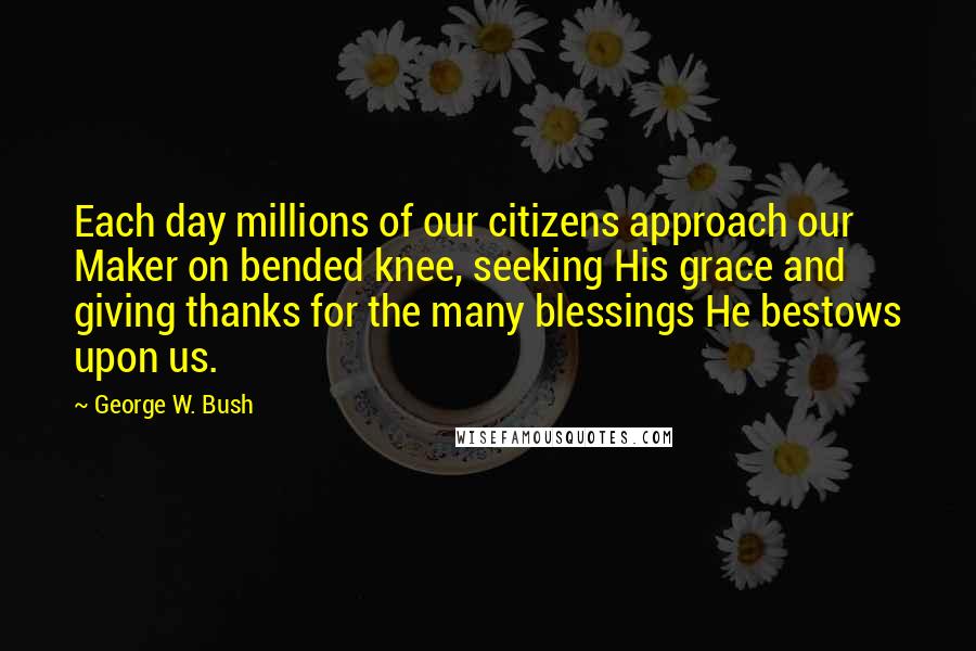 George W. Bush Quotes: Each day millions of our citizens approach our Maker on bended knee, seeking His grace and giving thanks for the many blessings He bestows upon us.